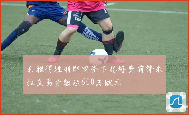 利雅得胜利即将签下赫塔费前锋米拉交易金额达600万欧元