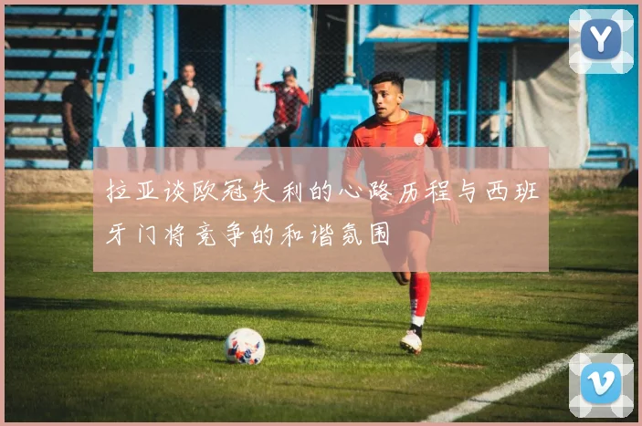 拉亚谈欧冠失利的心路历程与西班牙门将竞争的和谐氛围