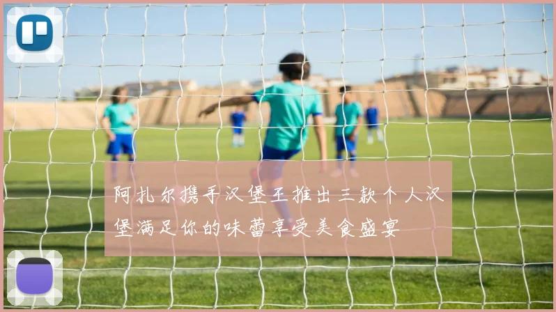 阿扎尔携手汉堡王推出三款个人汉堡满足你的味蕾享受美食盛宴