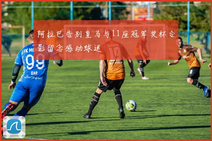 阿拉巴告别皇马与11座冠军奖杯合影留念感动球迷