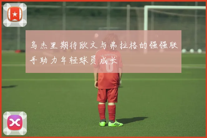 乌杰里期待欧文与弗拉格的强强联手助力年轻球员成长