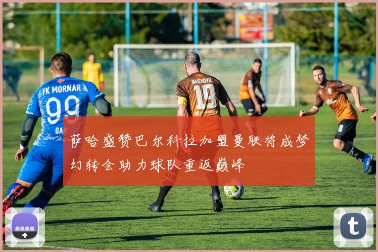 萨哈盛赞巴尔科拉加盟曼联将成梦幻转会助力球队重返巅峰