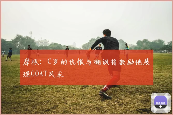 摩根：C罗的仇恨与嘲讽将激励他展现GOAT风采