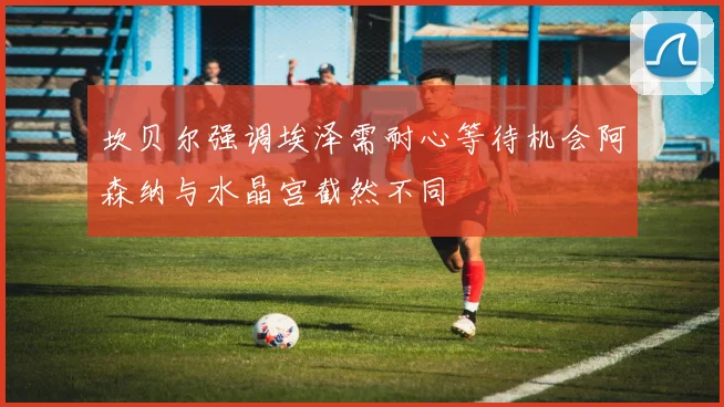 坎贝尔强调埃泽需耐心等待机会阿森纳与水晶宫截然不同