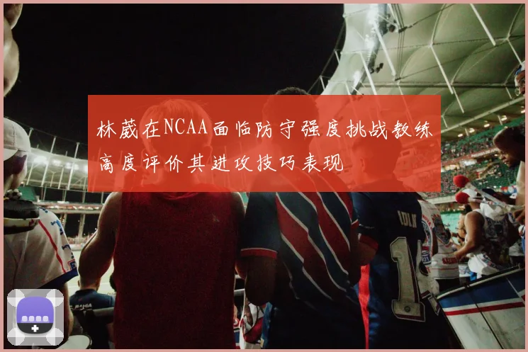 林葳在NCAA面临防守强度挑战教练高度评价其进攻技巧表现