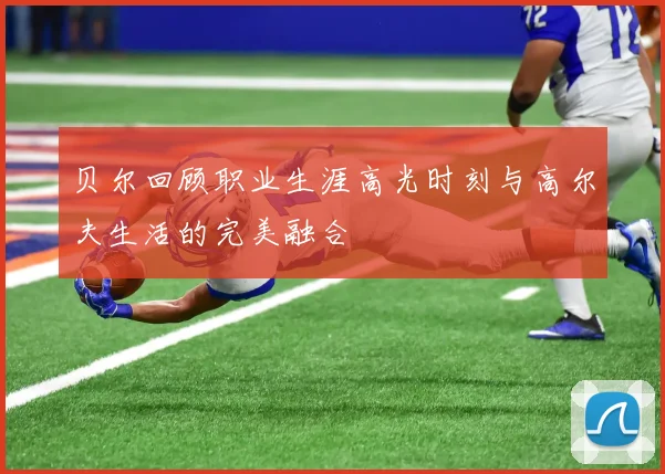 贝尔回顾职业生涯高光时刻与高尔夫生活的完美融合