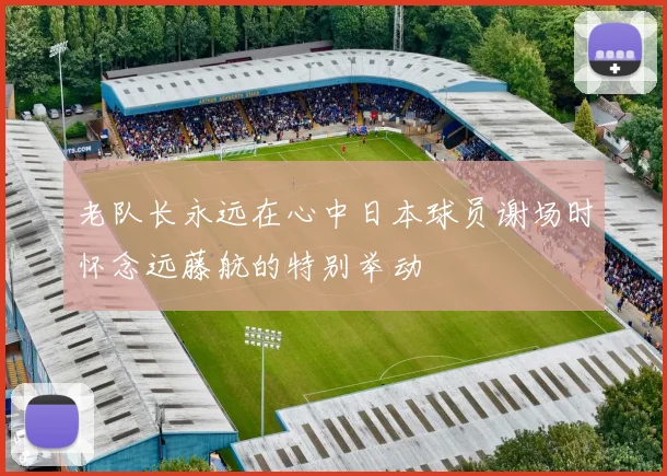 老队长永远在心中日本球员谢场时怀念远藤航的特别举动