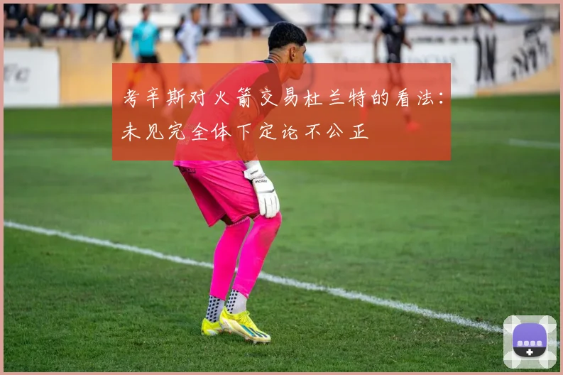 考辛斯对火箭交易杜兰特的看法：未见完全体下定论不公正