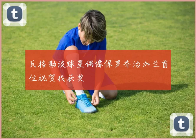 瓦格勒谈球星偶像保罗乔治加兰首位祝贺我获奖