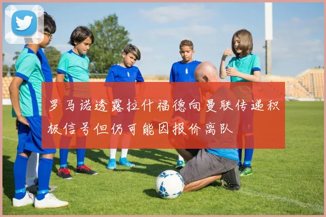 罗马诺透露拉什福德向曼联传递积极信号但仍可能因报价离队