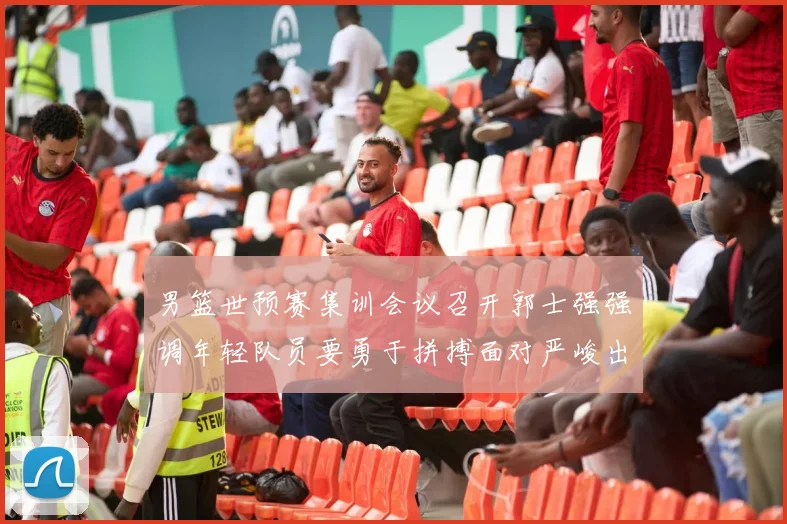 男篮世预赛集训会议召开郭士强强调年轻队员要勇于拼搏面对严峻出线形势
