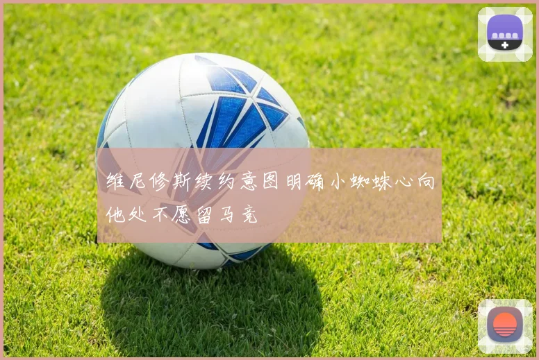 维尼修斯续约意图明确小蜘蛛心向他处不愿留马竞