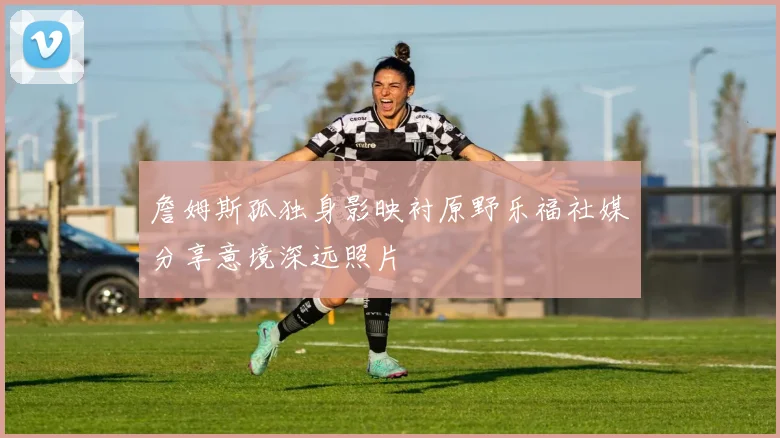 詹姆斯孤独身影映衬原野乐福社媒分享意境深远照片