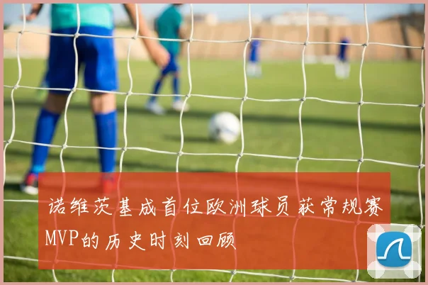 诺维茨基成首位欧洲球员获常规赛MVP的历史时刻回顾