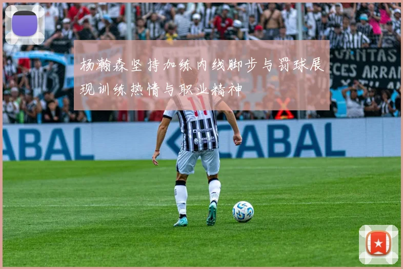 杨瀚森坚持加练内线脚步与罚球展现训练热情与职业精神