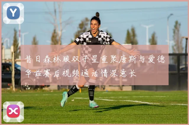 昔日森林狼双子星重聚唐斯与爱德华兹赛后视频通话情深意长